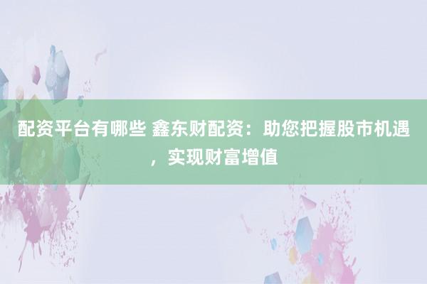 配资平台有哪些 鑫东财配资：助您把握股市机遇，实现财富增值