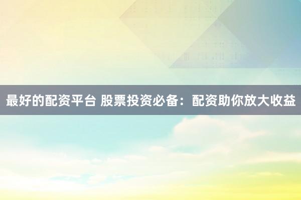 最好的配资平台 股票投资必备：配资助你放大收益