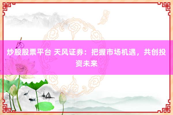 炒股股票平台 天风证券：把握市场机遇，共创投资未来