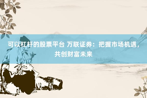 可以杠杆的股票平台 万联证券：把握市场机遇，共创财富未来