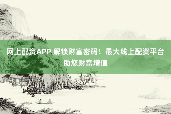 网上配资APP 解锁财富密码！最大线上配资平台助您财富增值