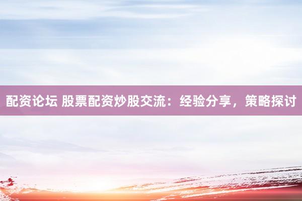 配资论坛 股票配资炒股交流：经验分享，策略探讨