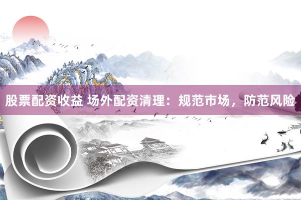 股票配资收益 场外配资清理：规范市场，防范风险