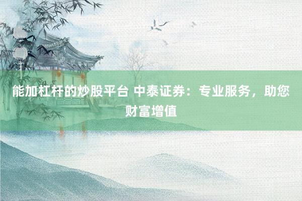 能加杠杆的炒股平台 中泰证券：专业服务，助您财富增值
