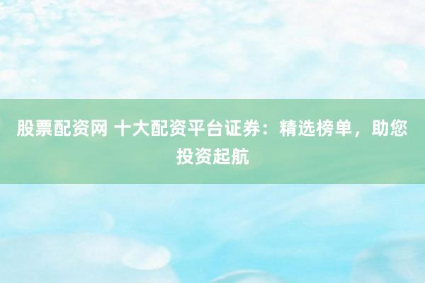 股票配资网 十大配资平台证券：精选榜单，助您投资起航