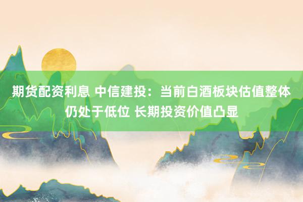 期货配资利息 中信建投：当前白酒板块估值整体仍处于低位 长期投资价值凸显