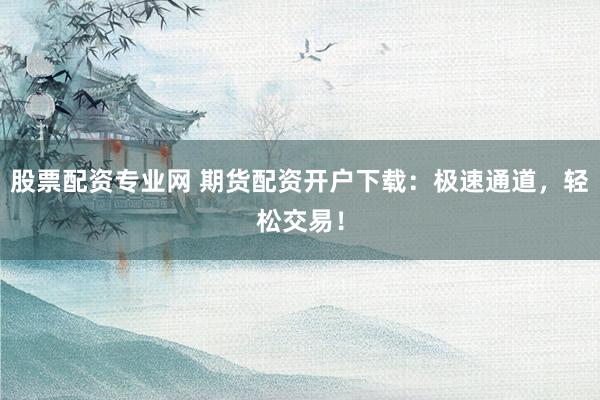 股票配资专业网 期货配资开户下载：极速通道，轻松交易！
