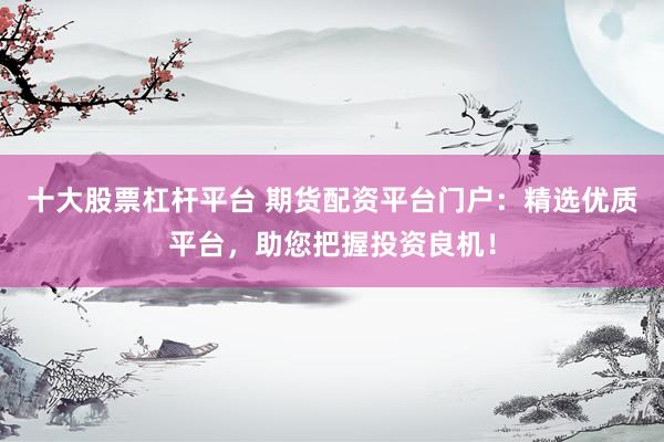 十大股票杠杆平台 期货配资平台门户：精选优质平台，助您把握投资良机！
