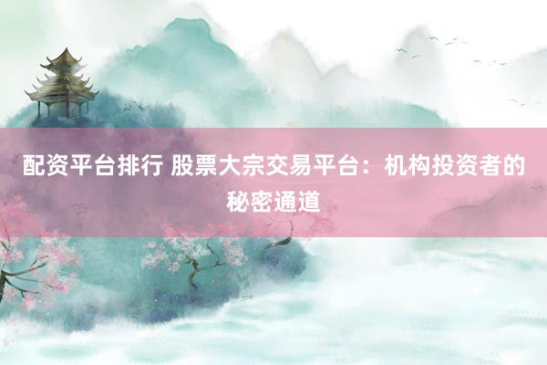 配资平台排行 股票大宗交易平台：机构投资者的秘密通道