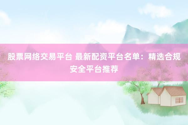 股票网络交易平台 最新配资平台名单：精选合规安全平台推荐