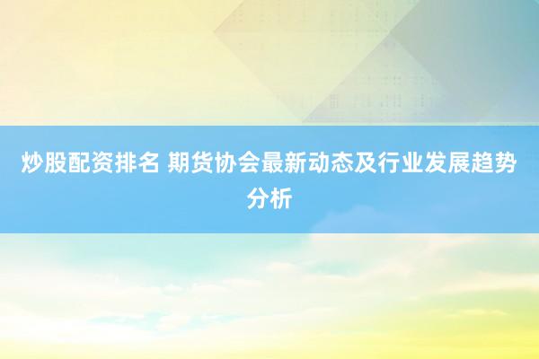 炒股配资排名 期货协会最新动态及行业发展趋势分析