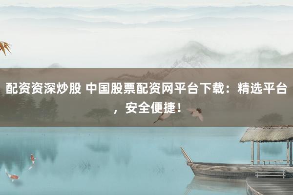 配资资深炒股 中国股票配资网平台下载：精选平台，安全便捷！