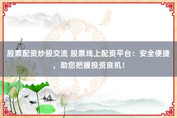 股票配资炒股交流 股票线上配资平台：安全便捷，助您把握投资良机！