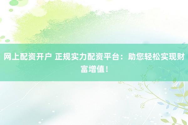 网上配资开户 正规实力配资平台：助您轻松实现财富增值！