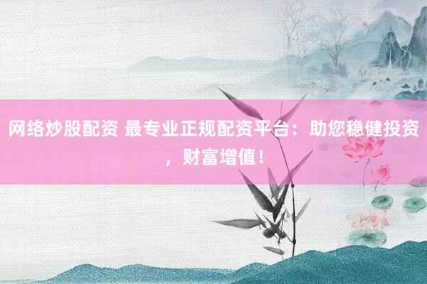 网络炒股配资 最专业正规配资平台：助您稳健投资，财富增值！