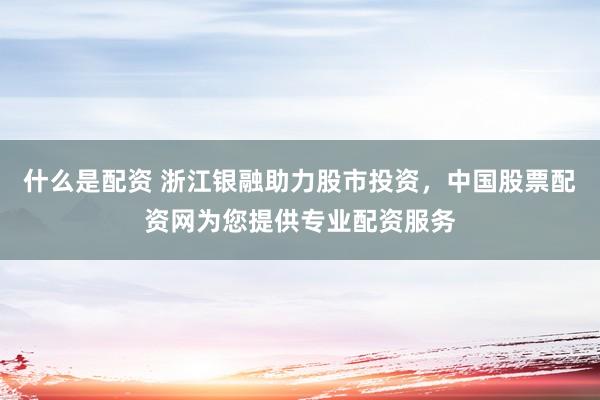 什么是配资 浙江银融助力股市投资，中国股票配资网为您提供专业配资服务