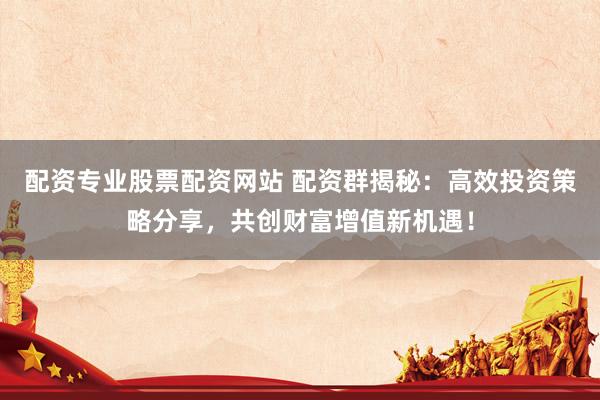 配资专业股票配资网站 配资群揭秘：高效投资策略分享，共创财富增值新机遇！