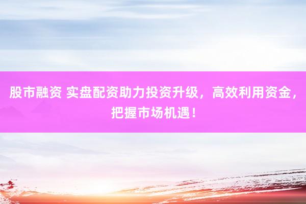 股市融资 实盘配资助力投资升级，高效利用资金，把握市场机遇！