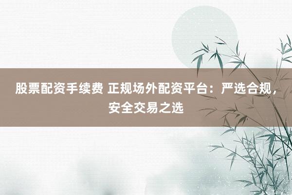 股票配资手续费 正规场外配资平台：严选合规，安全交易之选