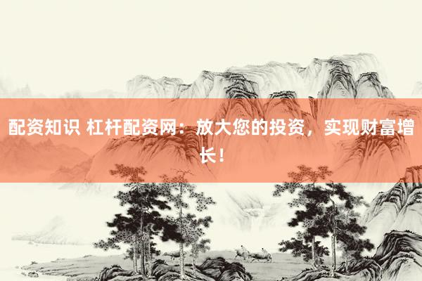 配资知识 杠杆配资网：放大您的投资，实现财富增长！