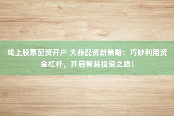 线上股票配资开户 大蒜配资新策略：巧妙利用资金杠杆，开启智慧投资之路！