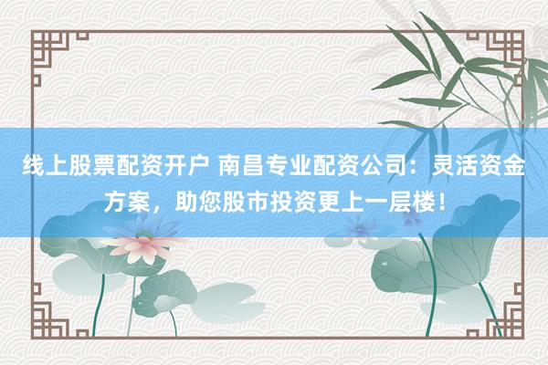 线上股票配资开户 南昌专业配资公司：灵活资金方案，助您股市投资更上一层楼！
