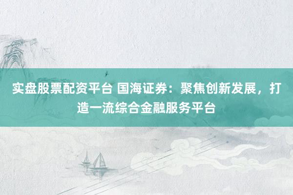 实盘股票配资平台 国海证券：聚焦创新发展，打造一流综合金融服务平台