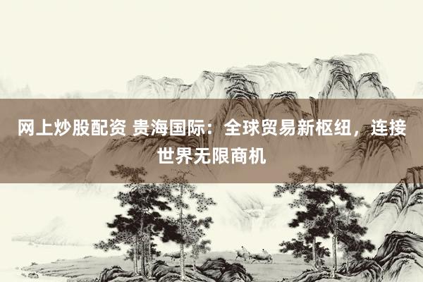 网上炒股配资 贵海国际：全球贸易新枢纽，连接世界无限商机