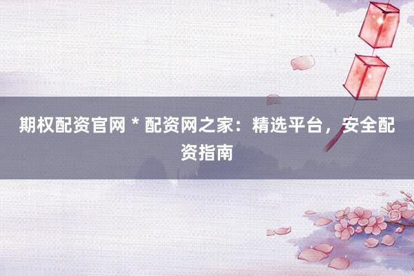 期权配资官网 * 配资网之家：精选平台，安全配资指南