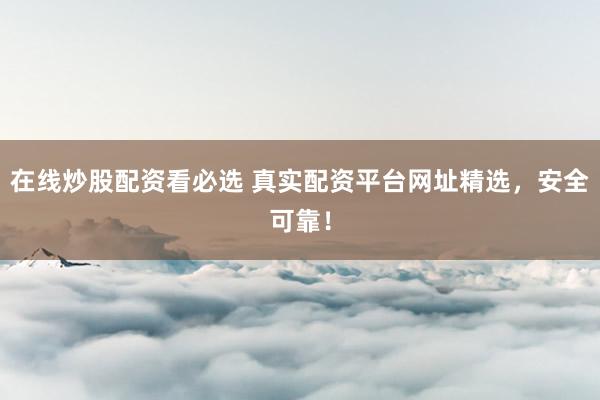 在线炒股配资看必选 真实配资平台网址精选，安全可靠！