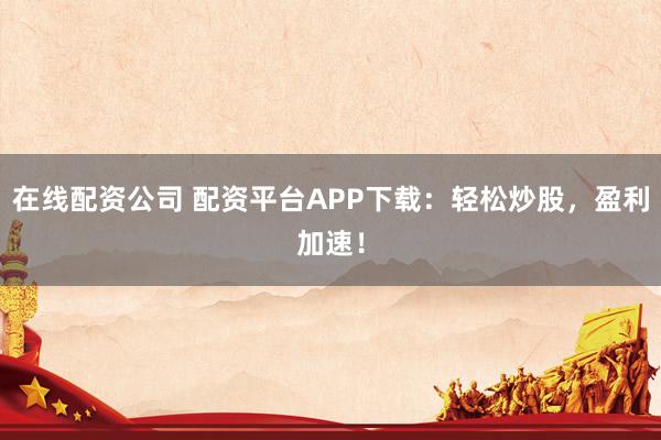 在线配资公司 配资平台APP下载：轻松炒股，盈利加速！