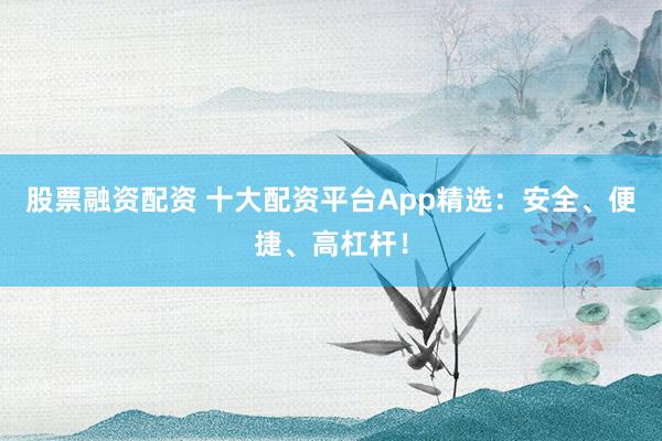股票融资配资 十大配资平台App精选：安全、便捷、高杠杆！