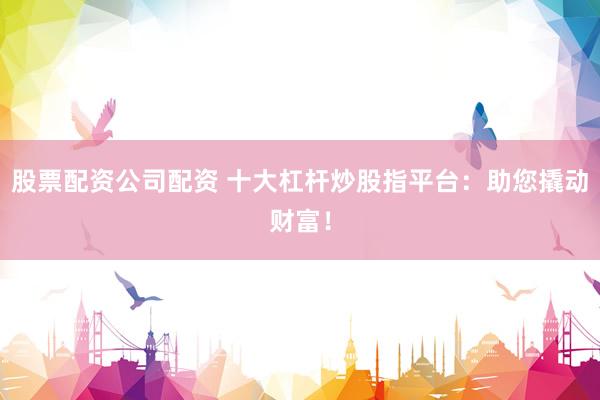 股票配资公司配资 十大杠杆炒股指平台：助您撬动财富！