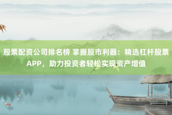 股票配资公司排名榜 掌握股市利器：精选杠杆股票APP，助力投资者轻松实现资产增值