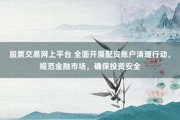 股票交易网上平台 全面开展配资账户清理行动，规范金融市场，确保投资安全