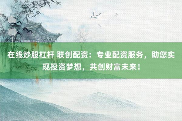 在线炒股杠杆 联创配资：专业配资服务，助您实现投资梦想，共创财富未来！