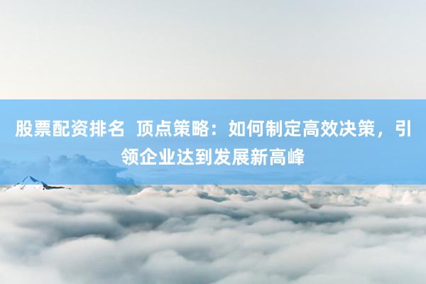股票配资排名  顶点策略：如何制定高效决策，引领企业达到发展新高峰