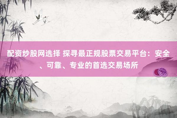 配资炒股网选择 探寻最正规股票交易平台：安全、可靠、专业的首选交易场所
