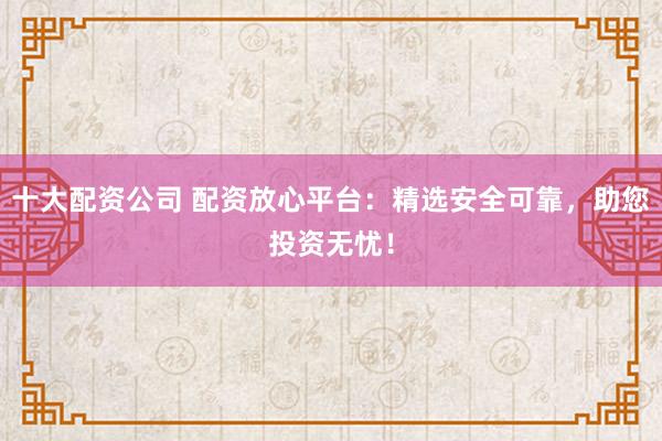 十大配资公司 配资放心平台：精选安全可靠，助您投资无忧！