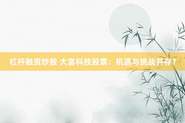 杠杆融资炒股 大富科技股票：机遇与挑战并存？