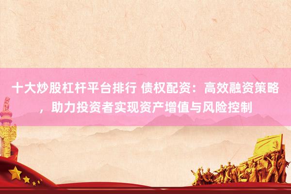 十大炒股杠杆平台排行 债权配资：高效融资策略，助力投资者实现资产增值与风险控制
