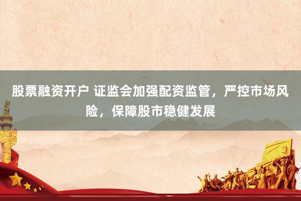 股票融资开户 证监会加强配资监管，严控市场风险，保障股市稳健发展