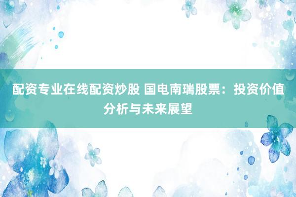 配资专业在线配资炒股 国电南瑞股票：投资价值分析与未来展望