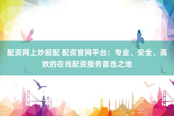 配资网上炒股配 配资官网平台：专业、安全、高效的在线配资服务首选之地