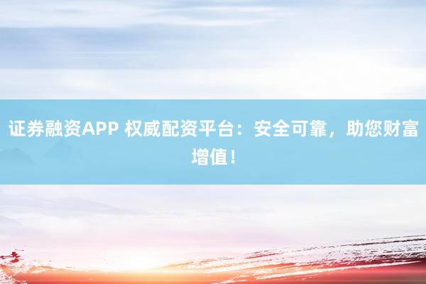 证券融资APP 权威配资平台：安全可靠，助您财富增值！