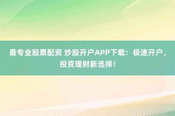 最专业股票配资 炒股开户APP下载：极速开户，投资理财新选择！