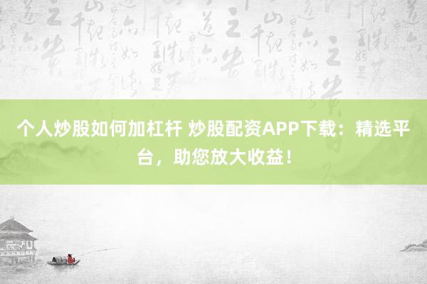 个人炒股如何加杠杆 炒股配资APP下载：精选平台，助您放大收益！
