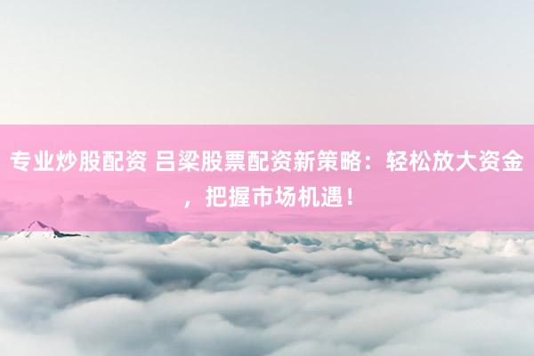 专业炒股配资 吕梁股票配资新策略：轻松放大资金，把握市场机遇！