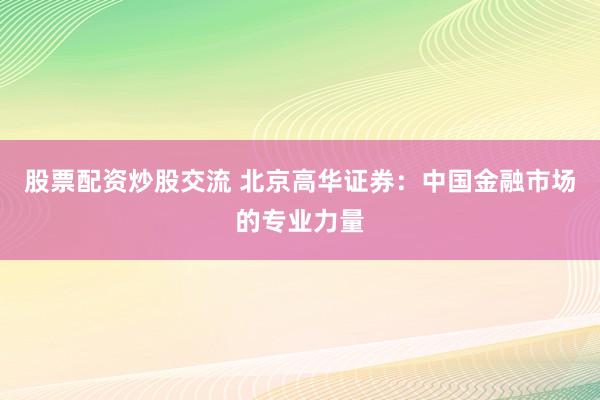 股票配资炒股交流 北京高华证券：中国金融市场的专业力量