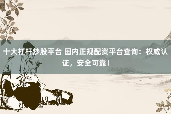 十大杠杆炒股平台 国内正规配资平台查询：权威认证，安全可靠！